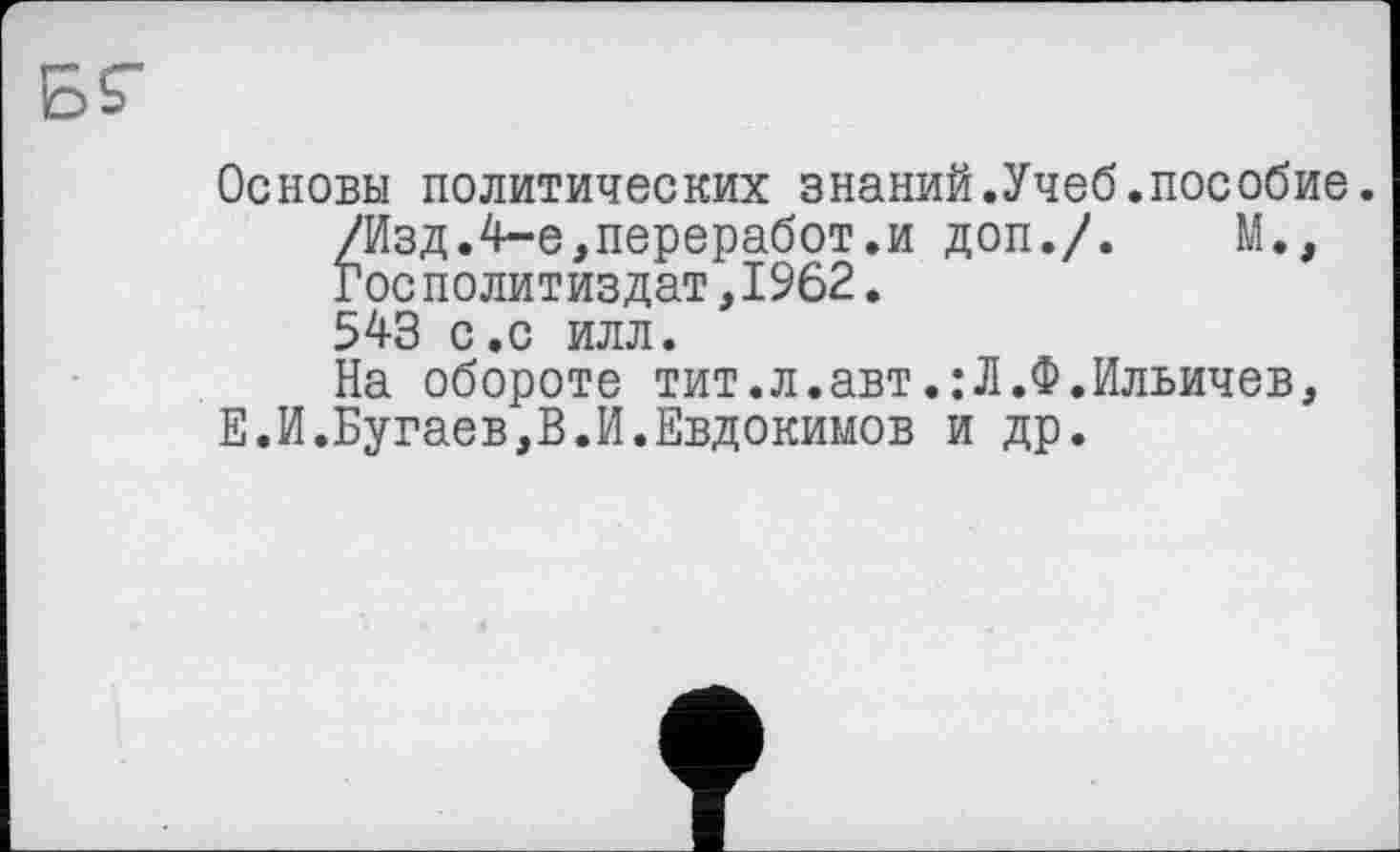 ﻿Основы политических знаний.Учеб.пособие.
/Изд.4-е,переработ.и доп./. М., Гос Политиздат,1962.
543 с.с илл.
На обороте тит.л.авт.:Л.Ф.Ильичев, Е.И.Бугаев,В.И.Евдокимов и др.